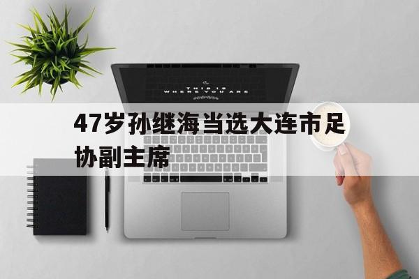 47岁孙继海当选大连市足协副主席的简单介绍